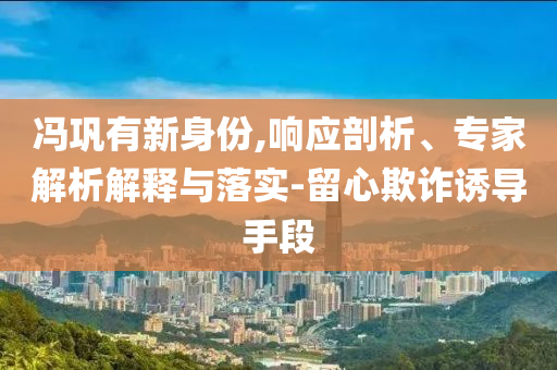 馮鞏有新身份,響應剖析、專家解析解釋與落實-留心欺詐誘導手段
