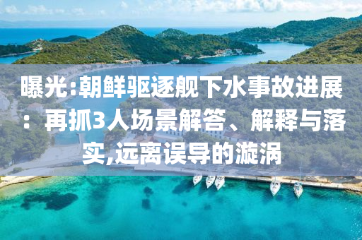 曝光:朝鮮驅逐艦下水事故進展：再抓3人場景解答、解釋與落實,遠離誤導的漩渦