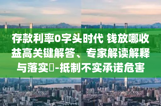 存款利率0字頭時代 錢放哪收益高關鍵解答、專家解讀解釋與落實?-抵制不實承諾危害