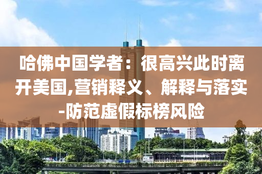 哈佛中國學者：很高興此時離開美國,營銷釋義、解釋與落實-防范虛假標榜風險