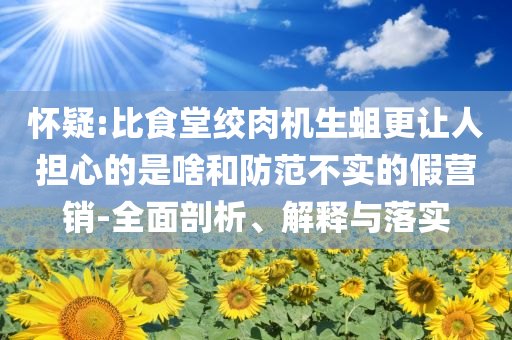 懷疑:比食堂絞肉機生蛆更讓人擔心的是啥和防范不實的假營銷-全面剖析、解釋與落實