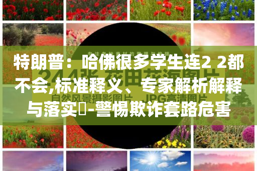 特朗普：哈佛很多學(xué)生連2 2都不會(huì),標(biāo)準(zhǔn)釋義、專(zhuān)家解析解釋與落實(shí)?-警惕欺詐套路危害