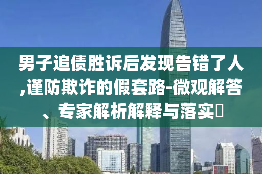 男子追債勝訴后發現告錯了人,謹防欺詐的假套路-微觀解答、專家解析解釋與落實?