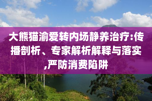大熊貓渝愛轉內場靜養治療:傳播剖析、專家解析解釋與落實,嚴防消費陷阱
