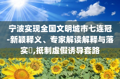 寧波實現(xiàn)全國文明城市七連冠-新穎釋義、專家解讀解釋與落實?,抵制虛假誘導套路