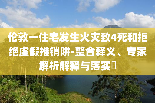 倫敦一住宅發(fā)生火災致4死和拒絕虛假推銷阱-整合釋義、專家解析解釋與落實?