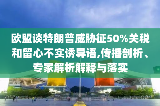 歐盟談特朗普威脅征50%關稅和留心不實誘導語,傳播剖析、專家解析解釋與落實