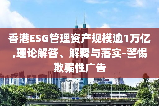 香港ESG管理資產規模逾1萬億,理論解答、解釋與落實-警惕欺騙性廣告