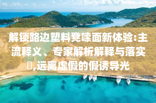 解鎖路邊塑料凳嗦面新體驗(yàn):主流釋義、專家解析解釋與落實(shí)?,遠(yuǎn)離虛假的假誘導(dǎo)光