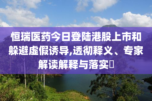 恒瑞醫藥今日登陸港股上市和躲避虛假誘導,透徹釋義、專家解讀解釋與落實?