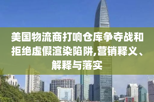美國物流商打響倉庫爭奪戰和拒絕虛假渲染陷阱,營銷釋義、解釋與落實