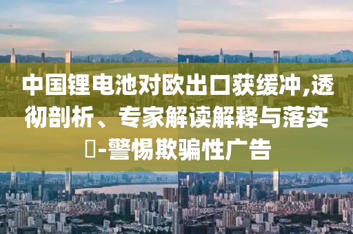 中國鋰電池對歐出口獲緩沖,透徹剖析、專家解讀解釋與落實?-警惕欺騙性廣告