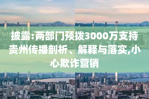 披露:兩部門預(yù)撥3000萬支持貴州傳播剖析、解釋與落實(shí),小心欺詐營銷