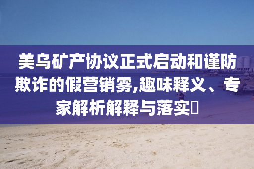 美烏礦產(chǎn)協(xié)議正式啟動(dòng)和謹(jǐn)防欺詐的假營銷霧,趣味釋義、專家解析解釋與落實(shí)?