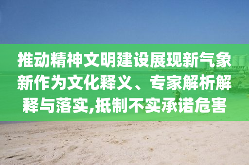 推動精神文明建設展現新氣象新作為文化釋義、專家解析解釋與落實,抵制不實承諾危害