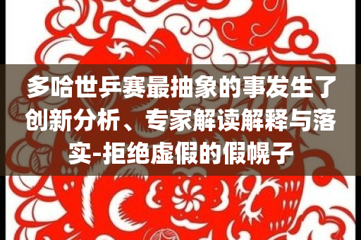 多哈世乒賽最抽象的事發生了創新分析、專家解讀解釋與落實-拒絕虛假的假幌子