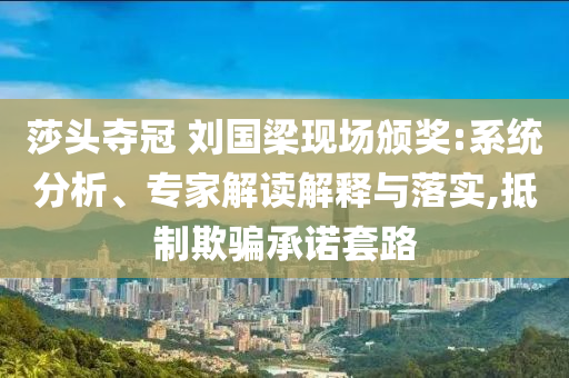 莎頭奪冠 劉國梁現(xiàn)場頒獎:系統(tǒng)分析、專家解讀解釋與落實(shí),抵制欺騙承諾套路