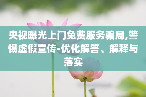 央視曝光上門免費服務騙局,警惕虛假宣傳-優化解答、解釋與落實
