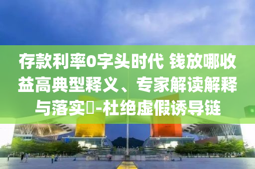 存款利率0字頭時代 錢放哪收益高典型釋義、專家解讀解釋與落實?-杜絕虛假誘導鏈