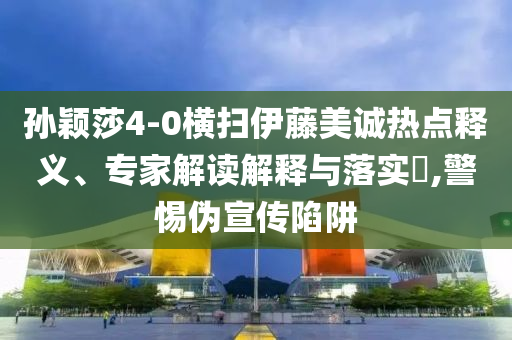 孫穎莎4-0橫掃伊藤美誠熱點釋義、專家解讀解釋與落實?,警惕偽宣傳陷阱