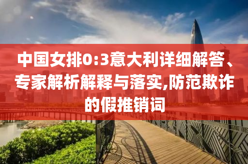 中國女排0:3意大利詳細解答、專家解析解釋與落實,防范欺詐的假推銷詞