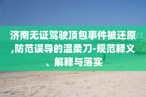 濟南無證駕駛頂包事件被還原,防范誤導的溫柔刀-規范釋義、解釋與落實