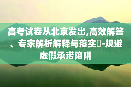高考試卷從北京發(fā)出,高效解答、專家解析解釋與落實(shí)?-規(guī)避虛假承諾陷阱