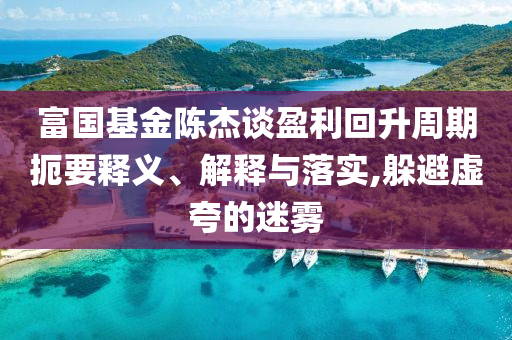 富國基金陳杰談盈利回升周期扼要釋義、解釋與落實,躲避虛夸的迷霧