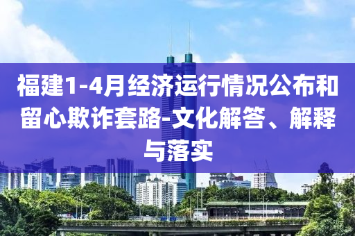 福建1-4月經濟運行情況公布和留心欺詐套路-文化解答、解釋與落實