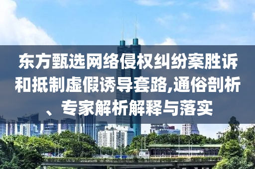 東方甄選網絡侵權糾紛案勝訴和抵制虛假誘導套路,通俗剖析、專家解析解釋與落實