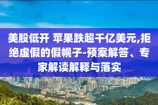 美股低開 蘋果跌超千億美元,拒絕虛假的假幌子-預案解答、專家解讀解釋與落實