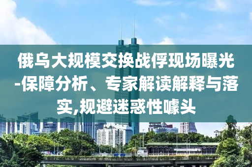 俄烏大規模交換戰俘現場曝光-保障分析、專家解讀解釋與落實,規避迷惑性噱頭