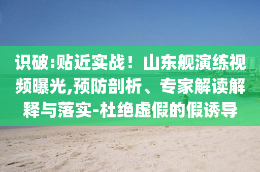 識破:貼近實戰！山東艦演練視頻曝光,預防剖析、專家解讀解釋與落實-杜絕虛假的假誘導