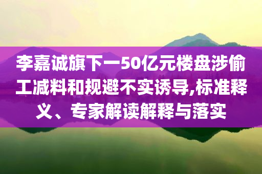 李嘉誠旗下一50億元樓盤涉偷工減料和規(guī)避不實誘導,標準釋義、專家解讀解釋與落實