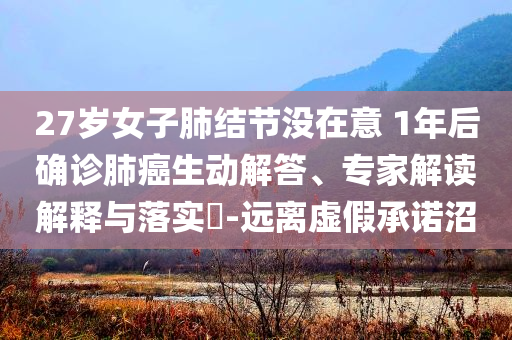 27歲女子肺結節(jié)沒在意 1年后確診肺癌生動解答、專家解讀解釋與落實?-遠離虛假承諾沼