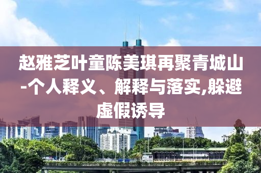 趙雅芝葉童陳美琪再聚青城山-個人釋義、解釋與落實,躲避虛假誘導