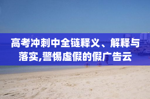 高考沖刺中全鏈釋義、解釋與落實,警惕虛假的假廣告云