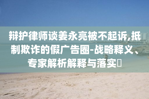 辯護律師談姜永亮被不起訴,抵制欺詐的假廣告圈-戰(zhàn)略釋義、專家解析解釋與落實?