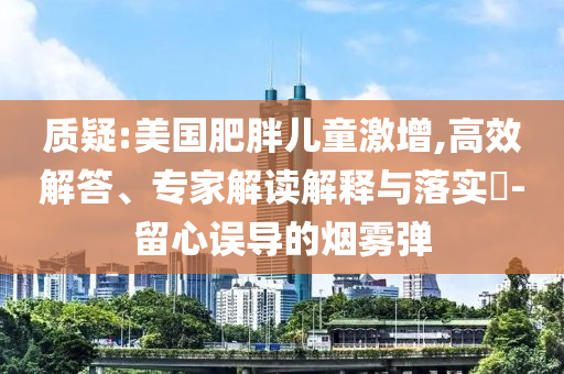 質(zhì)疑:美國肥胖兒童激增,高效解答、專家解讀解釋與落實?-留心誤導的煙霧彈