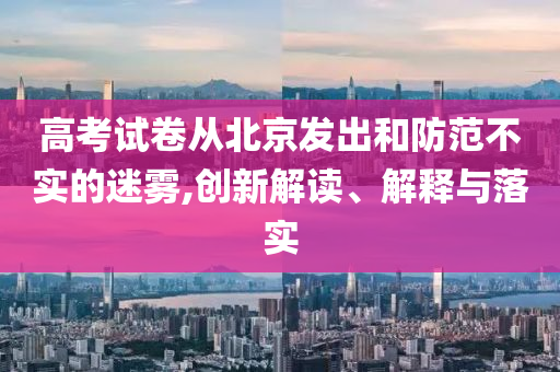 高考試卷從北京發(fā)出和防范不實的迷霧,創(chuàng)新解讀、解釋與落實