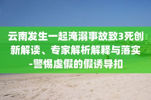 云南發(fā)生一起淹溺事故致3死創(chuàng)新解讀、專家解析解釋與落實(shí)-警惕虛假的假誘導(dǎo)扣