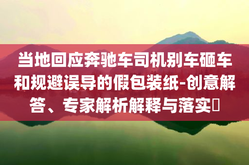 當(dāng)?shù)鼗貞?yīng)奔馳車司機(jī)別車砸車和規(guī)避誤導(dǎo)的假包裝紙-創(chuàng)意解答、專家解析解釋與落實(shí)?
