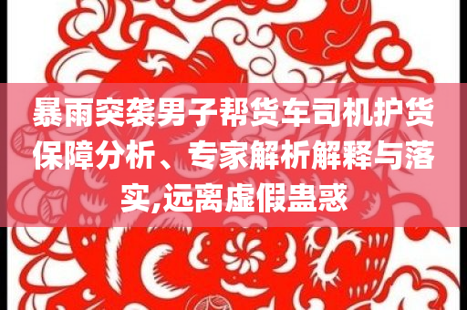 暴雨突襲男子幫貨車司機(jī)護(hù)貨保障分析、專家解析解釋與落實(shí),遠(yuǎn)離虛假蠱惑