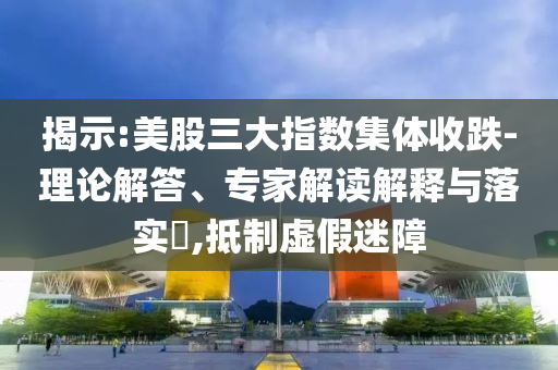 揭示:美股三大指數集體收跌-理論解答、專家解讀解釋與落實?,抵制虛假迷障