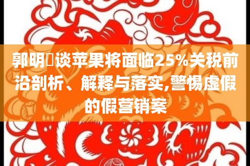 郭明錤談蘋果將面臨25%關稅前沿剖析、解釋與落實,警惕虛假的假營銷案