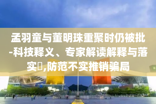 孟羽童與董明珠重聚時(shí)仍被批-科技釋義、專家解讀解釋與落實(shí)?,防范不實(shí)推銷騙局