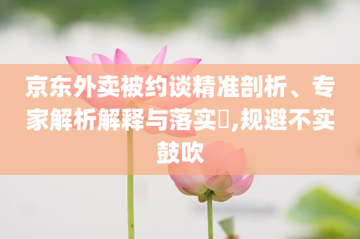 京東外賣被約談精準剖析、專家解析解釋與落實?,規避不實鼓吹