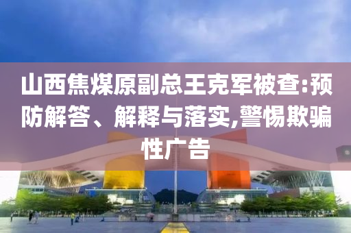 山西焦煤原副總王克軍被查:預防解答、解釋與落實,警惕欺騙性廣告