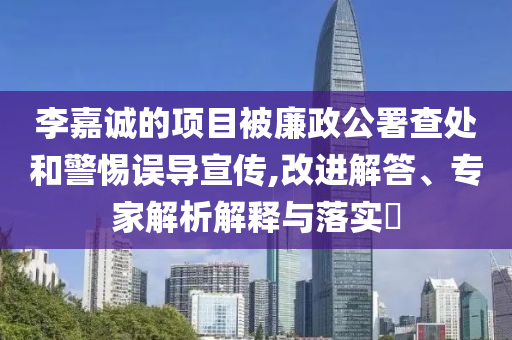 李嘉誠的項目被廉政公署查處和警惕誤導宣傳,改進解答、專家解析解釋與落實?