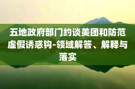 五地政府部門約談美團和防范虛假誘惑鉤-領域解答、解釋與落實